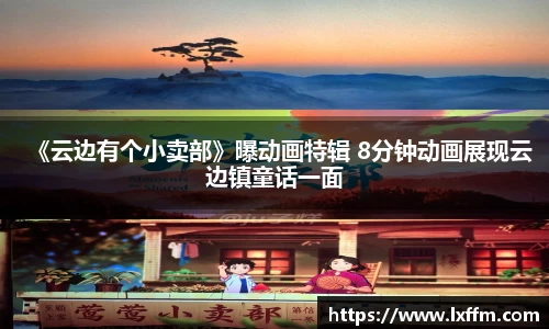 《云边有个小卖部》曝动画特辑 8分钟动画展现云边镇童话一面